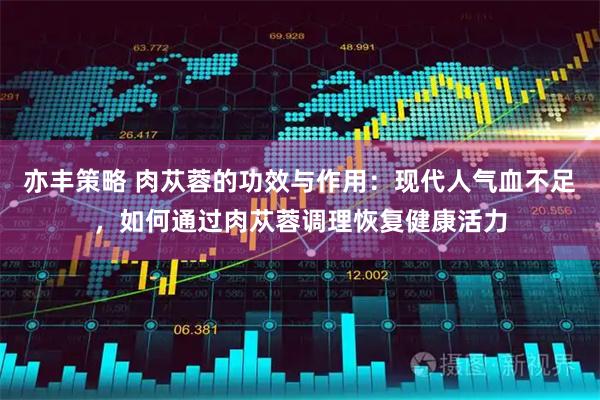 亦丰策略 肉苁蓉的功效与作用：现代人气血不足，如何通过肉苁蓉调理恢复健康活力