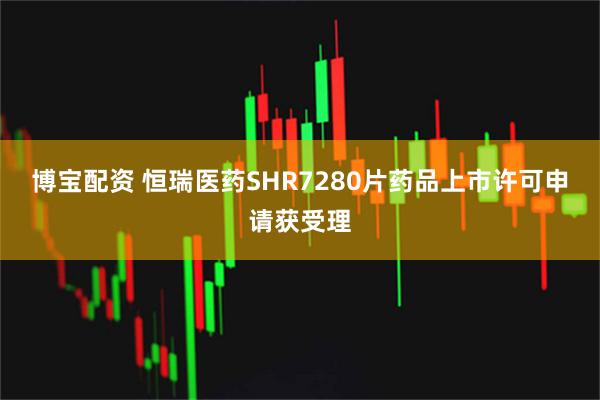 博宝配资 恒瑞医药SHR7280片药品上市许可申请获受理