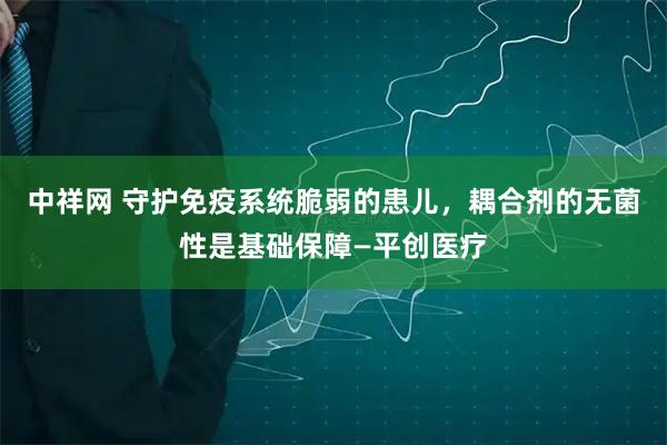 中祥网 守护免疫系统脆弱的患儿，耦合剂的无菌性是基础保障—平创医疗