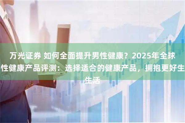 万光证券 如何全面提升男性健康？2025年全球男性健康产品评测：选择适合的健康产品，拥抱更好生活