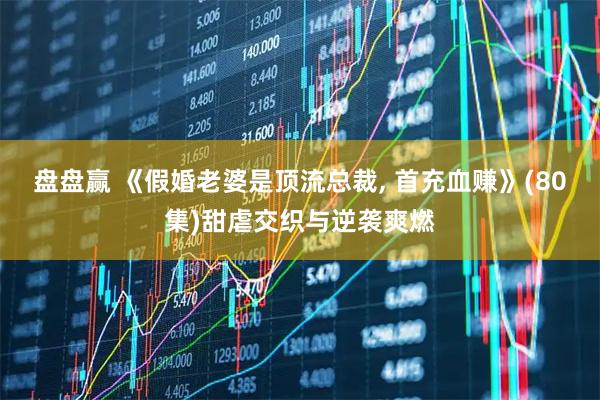 盘盘赢 《假婚老婆是顶流总裁, 首充血赚》(80集)甜虐交织与逆袭爽燃