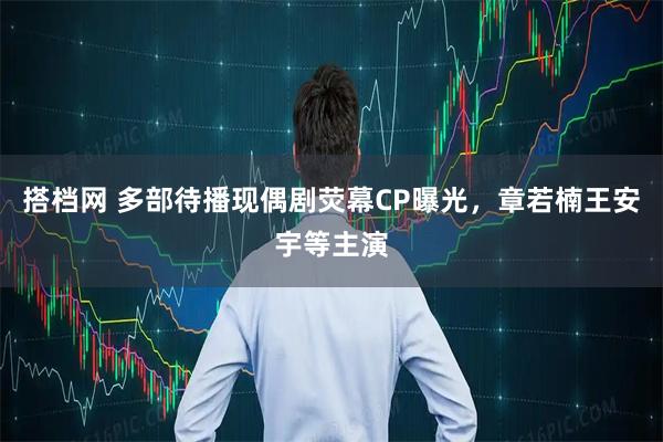 搭档网 多部待播现偶剧荧幕CP曝光，章若楠王安宇等主演