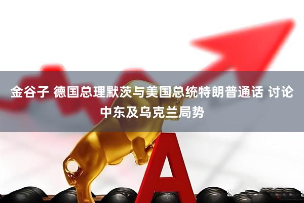 金谷子 德国总理默茨与美国总统特朗普通话 讨论中东及乌克兰局势