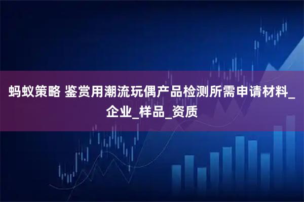蚂蚁策略 鉴赏用潮流玩偶产品检测所需申请材料_企业_样品_资质