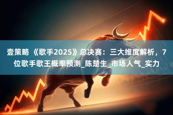 壹策略 《歌手2025》总决赛：三大维度解析，7位歌手歌王概率预测_陈楚生_市场人气_实力