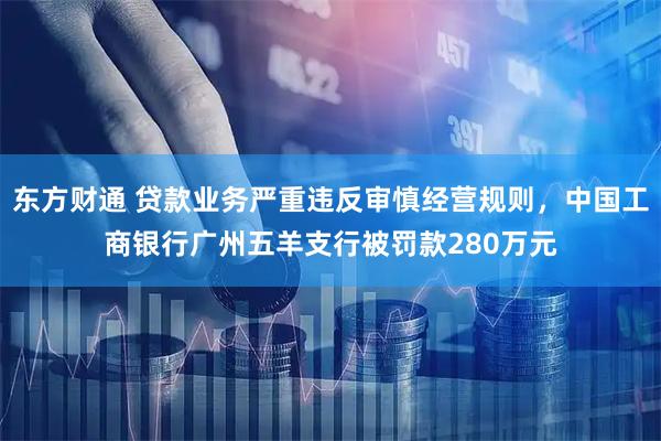 东方财通 贷款业务严重违反审慎经营规则，中国工商银行广州五羊支行被罚款280万元