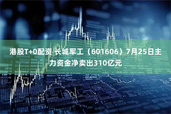 港股T+0配资 长城军工（601606）7月25日主力资金净卖出310亿元