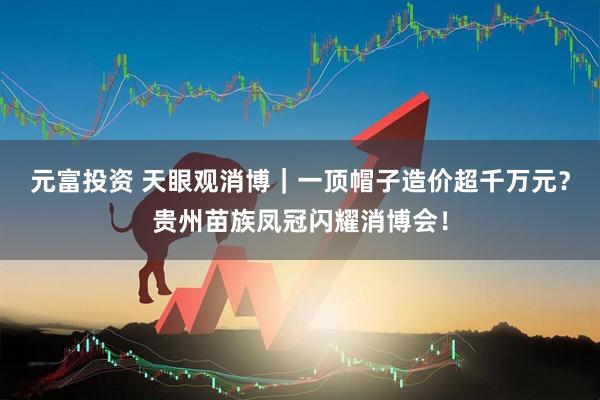 元富投资 天眼观消博｜一顶帽子造价超千万元？贵州苗族凤冠闪耀消博会！