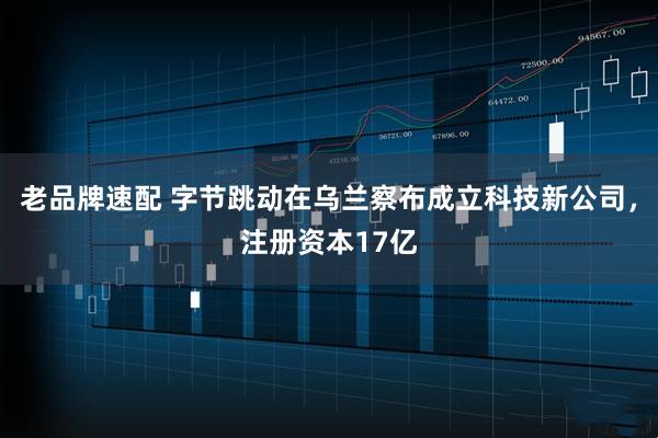 老品牌速配 字节跳动在乌兰察布成立科技新公司，注册资本17亿