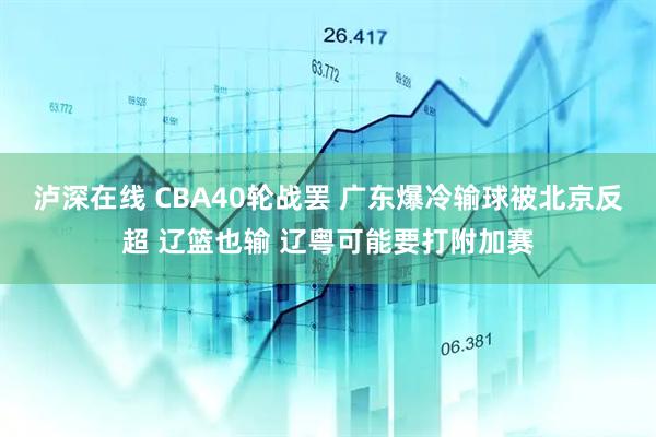 泸深在线 CBA40轮战罢 广东爆冷输球被北京反超 辽篮也输 辽粤可能要打附加赛