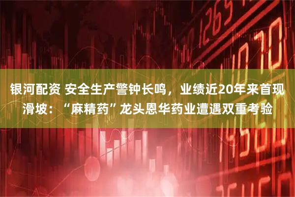 银河配资 安全生产警钟长鸣，业绩近20年来首现滑坡：“麻精药”龙头恩华药业遭遇双重考验