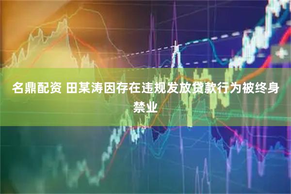 名鼎配资 田某涛因存在违规发放贷款行为被终身禁业