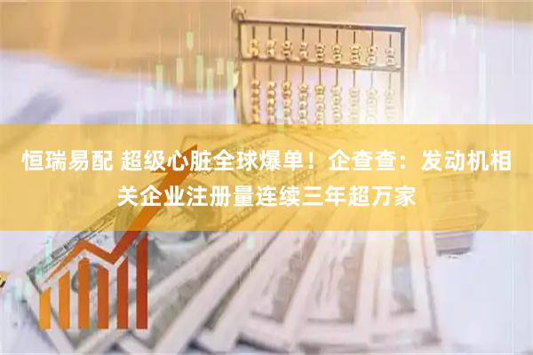 恒瑞易配 超级心脏全球爆单！企查查：发动机相关企业注册量连续三年超万家