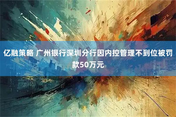 亿融策略 广州银行深圳分行因内控管理不到位被罚款50万元