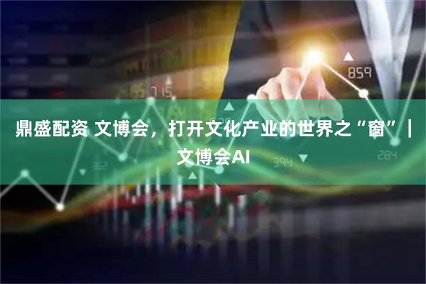 鼎盛配资 文博会，打开文化产业的世界之“窗”｜文博会AI