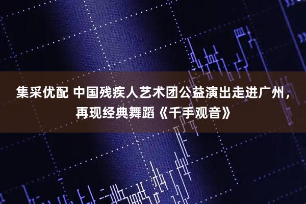 集采优配 中国残疾人艺术团公益演出走进广州，再现经典舞蹈《千手观音》