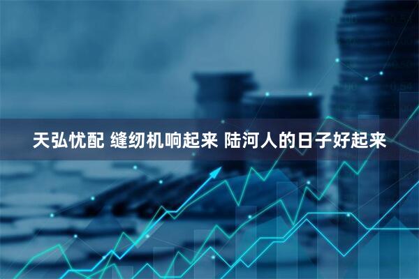 天弘忧配 缝纫机响起来 陆河人的日子好起来