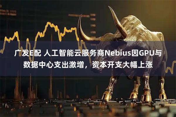 广发E配 人工智能云服务商Nebius因GPU与数据中心支出激增，资本开支大幅上涨