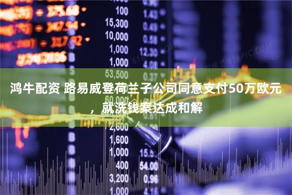 鸿牛配资 路易威登荷兰子公司同意支付50万欧元，就洗钱案达成和解