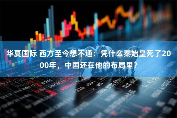 华夏国际 西方至今想不通：凭什么秦始皇死了2000年，中国还在他的布局里？