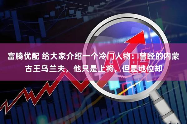 富腾优配 给大家介绍一个冷门人物：曾经的内蒙古王乌兰夫，他只是上将，但是地位却