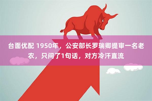 台面优配 1950年，公安部长罗瑞卿提审一名老农，只问了1句话，对方冷汗直流