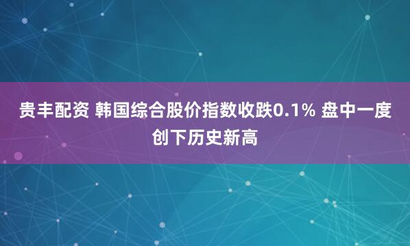 贵丰配资 韩国综合股价指数收跌0.1% 盘中一度创下历史新高