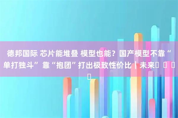 德邦国际 芯片能堆叠 模型也能？国产模型不靠“单打独斗” 靠“抱团”打出极致性价比︱未来・♾️