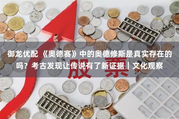 御龙优配 《奥德赛》中的奥德修斯是真实存在的吗？考古发现让传说有了新证据｜文化观察
