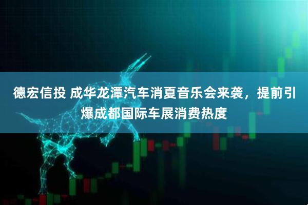 德宏信投 成华龙潭汽车消夏音乐会来袭，提前引爆成都国际车展消费热度