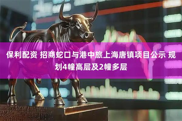 保利配资 招商蛇口与港中旅上海唐镇项目公示 规划4幢高层及2幢多层