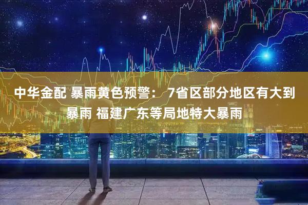 中华金配 暴雨黄色预警： 7省区部分地区有大到暴雨 福建广东等局地特大暴雨